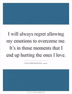 I will always regret allowing my emotions to overcome me. It’s in those moments that I end up hurting the ones I love Picture Quote #1