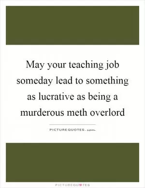 May your teaching job someday lead to something as lucrative as being a murderous meth overlord Picture Quote #1