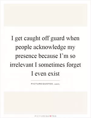 I get caught off guard when people acknowledge my presence because I’m so irrelevant I sometimes forget I even exist Picture Quote #1