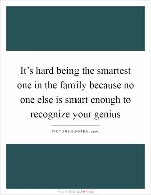 It’s hard being the smartest one in the family because no one else is smart enough to recognize your genius Picture Quote #1