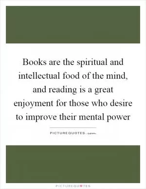 Books are the spiritual and intellectual food of the mind, and reading is a great enjoyment for those who desire to improve their mental power Picture Quote #1