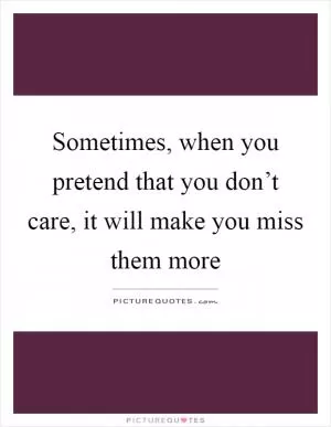 Sometimes, when you pretend that you don’t care, it will make you miss them more Picture Quote #1
