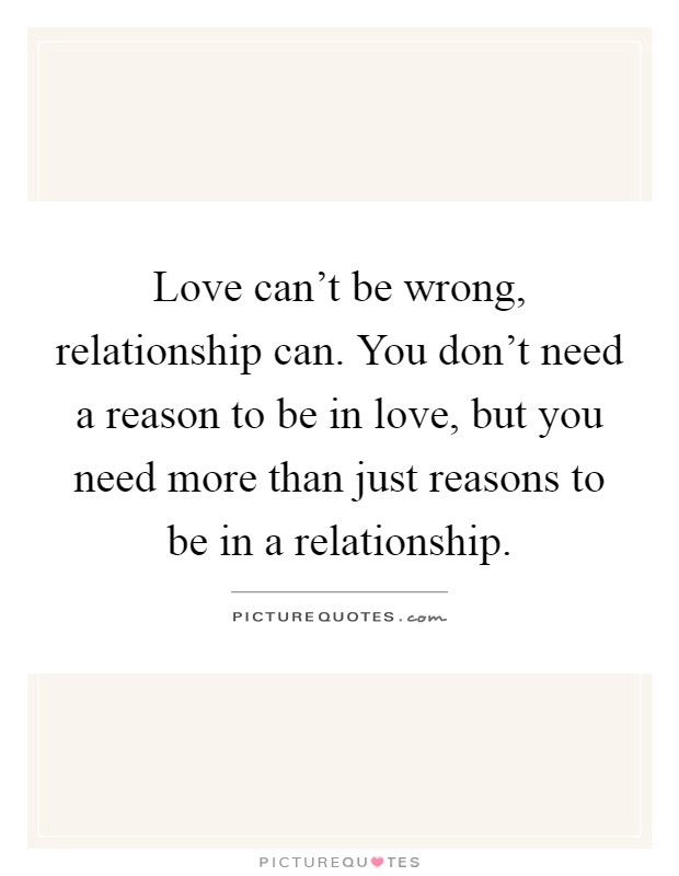Love can't be wrong, relationship can. You don't need a reason to be in love, but you need more than just reasons to be in a relationship Picture Quote #1