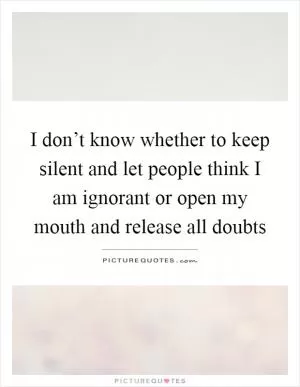 I don’t know whether to keep silent and let people think I am ignorant or open my mouth and release all doubts Picture Quote #1