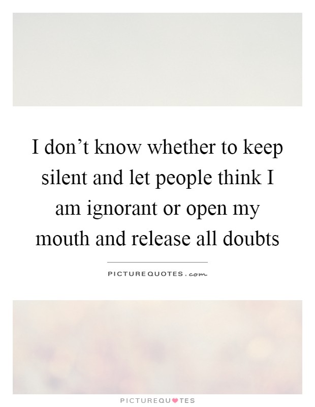 I don't know whether to keep silent and let people think I am ignorant or open my mouth and release all doubts Picture Quote #1