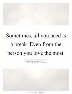 Sometimes, all you need is a break. Even from the person you love the most Picture Quote #1