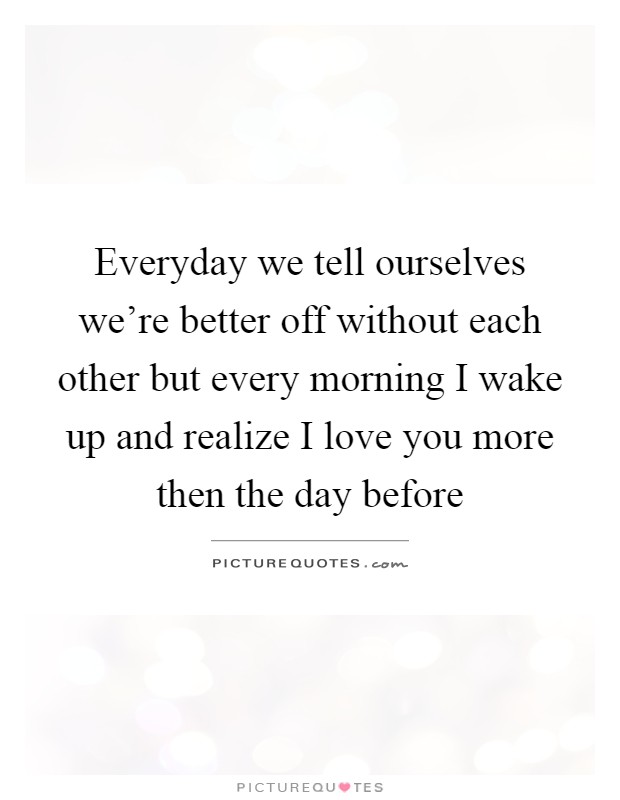 Everyday we tell ourselves we're better off without each other but every morning I wake up and realize I love you more then the day before Picture Quote #1