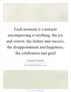 Each moment is a miracle encompassing everything: the joy and sorrow, the failure and success, the disappointment and happiness, the celebration and grief Picture Quote #1