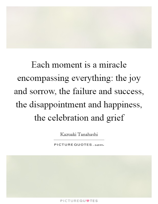 Each moment is a miracle encompassing everything: the joy and sorrow, the failure and success, the disappointment and happiness, the celebration and grief Picture Quote #1