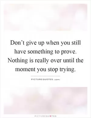 Don’t give up when you still have something to prove. Nothing is really over until the moment you stop trying Picture Quote #1