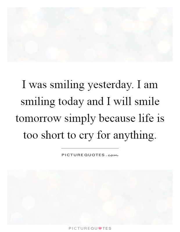 I was smiling yesterday. I am smiling today and I will smile tomorrow simply because life is too short to cry for anything Picture Quote #1
