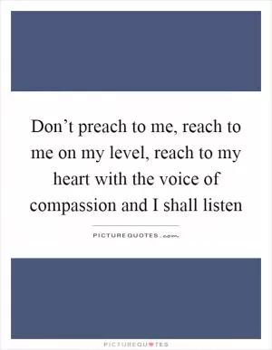 Don’t preach to me, reach to me on my level, reach to my heart with the voice of compassion and I shall listen Picture Quote #1