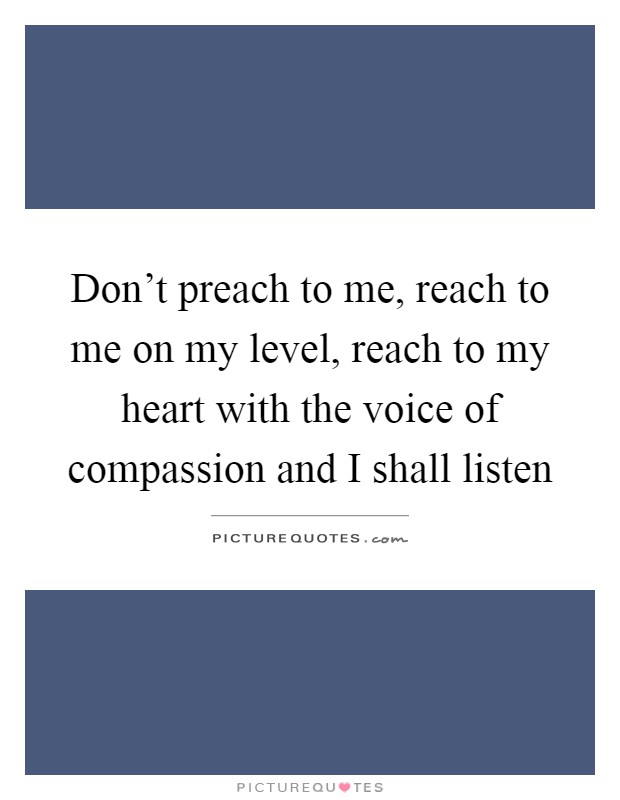 Don't preach to me, reach to me on my level, reach to my heart with the voice of compassion and I shall listen Picture Quote #1