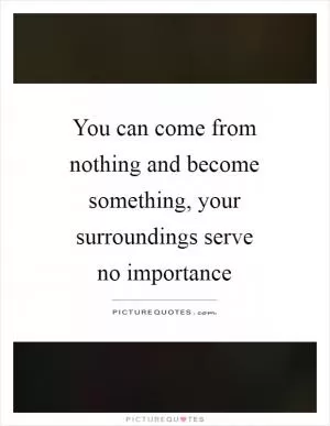 You can come from nothing and become something, your surroundings serve no importance Picture Quote #1