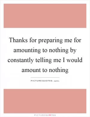 Thanks for preparing me for amounting to nothing by constantly telling me I would amount to nothing Picture Quote #1