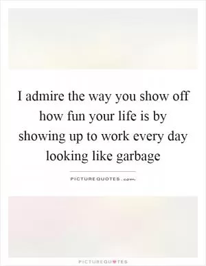 I admire the way you show off how fun your life is by showing up to work every day looking like garbage Picture Quote #1