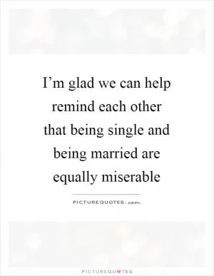 I’m glad we can help remind each other that being single and being married are equally miserable Picture Quote #1