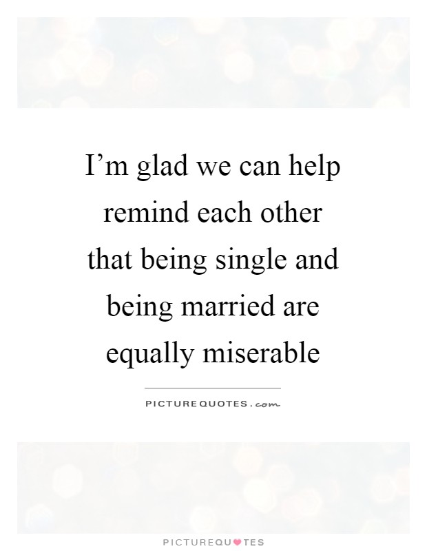 I'm glad we can help remind each other that being single and being married are equally miserable Picture Quote #1