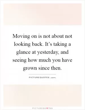 Moving on is not about not looking back. It’s taking a glance at yesterday, and seeing how much you have grown since then Picture Quote #1
