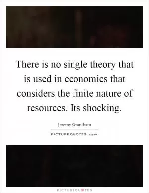 There is no single theory that is used in economics that considers the finite nature of resources. Its shocking Picture Quote #1
