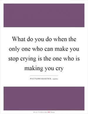 What do you do when the only one who can make you stop crying is the one who is making you cry Picture Quote #1