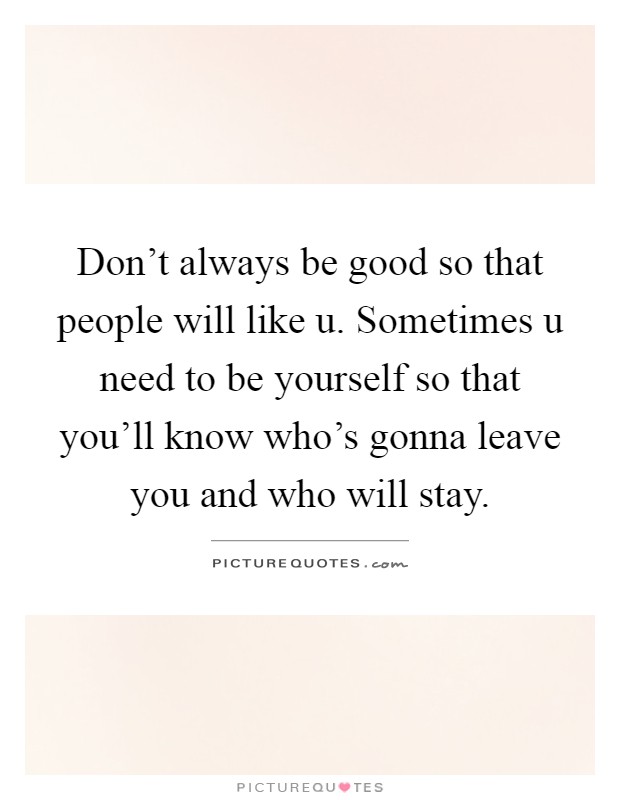 Don't always be good so that people will like u. Sometimes u need to be yourself so that you'll know who's gonna leave you and who will stay Picture Quote #1