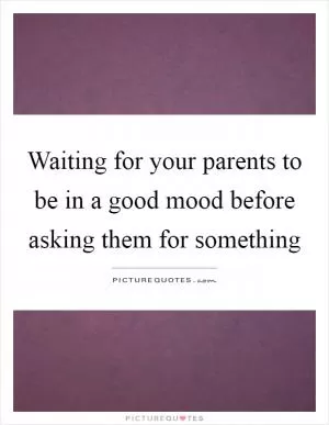 Waiting for your parents to be in a good mood before asking them for something Picture Quote #1