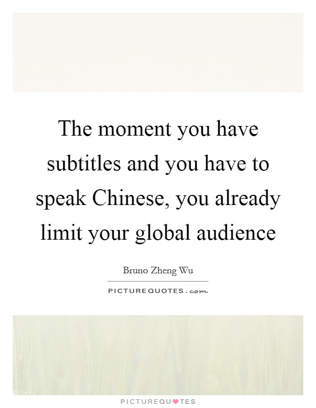 The moment you have subtitles and you have to speak Chinese, you already limit your global audience Picture Quote #1