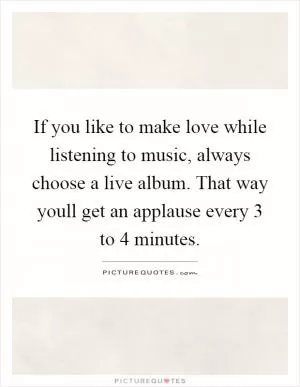 If you like to make love while listening to music, always choose a live album. That way youll get an applause every 3 to 4 minutes Picture Quote #1