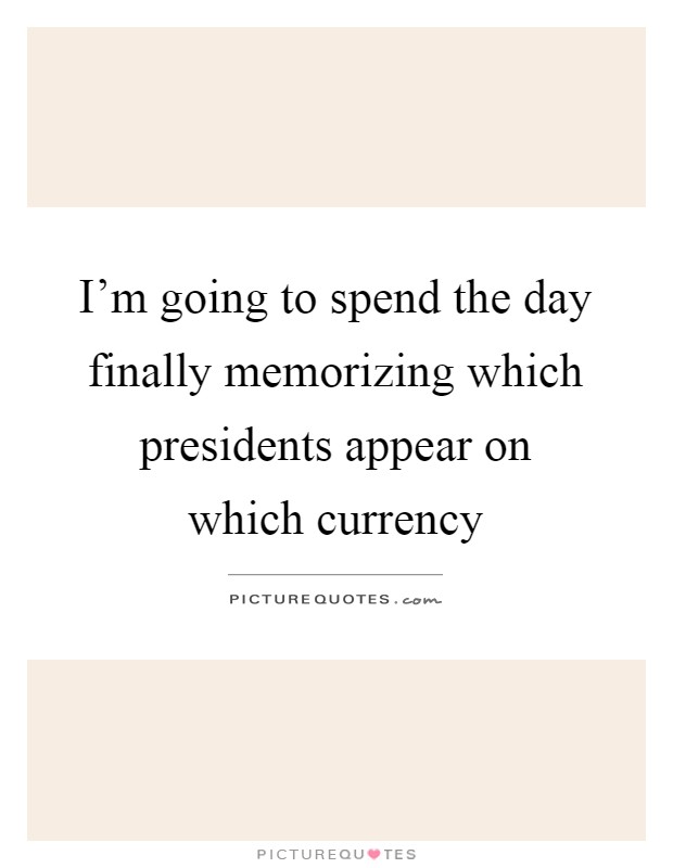 I'm going to spend the day finally memorizing which presidents appear on which currency Picture Quote #1