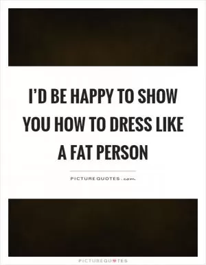 I’d be happy to show you how to dress like a fat person Picture Quote #1