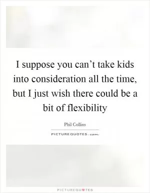 I suppose you can’t take kids into consideration all the time, but I just wish there could be a bit of flexibility Picture Quote #1