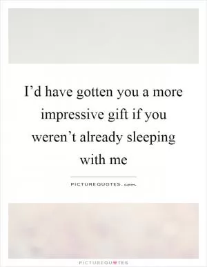 I’d have gotten you a more impressive gift if you weren’t already sleeping with me Picture Quote #1