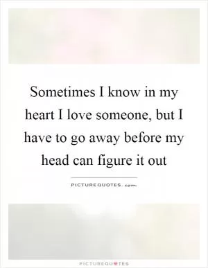 Sometimes I know in my heart I love someone, but I have to go away before my head can figure it out Picture Quote #1