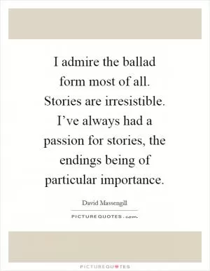 I admire the ballad form most of all. Stories are irresistible. I’ve always had a passion for stories, the endings being of particular importance Picture Quote #1