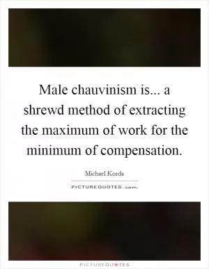 Male chauvinism is... a shrewd method of extracting the maximum of work for the minimum of compensation Picture Quote #1