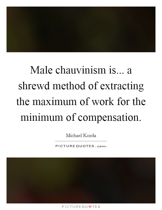 Male chauvinism is... a shrewd method of extracting the maximum of work for the minimum of compensation Picture Quote #1