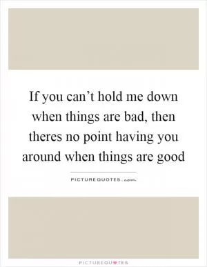If you can’t hold me down when things are bad, then theres no point having you around when things are good Picture Quote #1