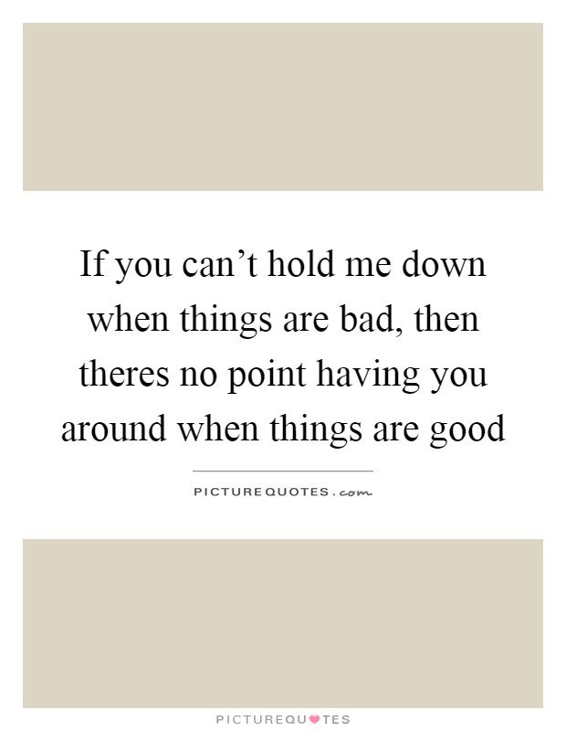 If you can't hold me down when things are bad, then theres no point having you around when things are good Picture Quote #1