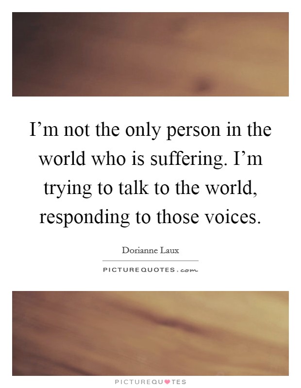 I'm not the only person in the world who is suffering. I'm trying to talk to the world, responding to those voices Picture Quote #1