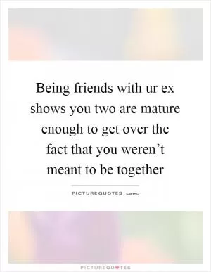 Being friends with ur ex shows you two are mature enough to get over the fact that you weren’t meant to be together Picture Quote #1