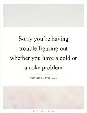 Sorry you’re having trouble figuring out whether you have a cold or a coke problem Picture Quote #1