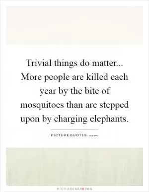 Trivial things do matter... More people are killed each year by the bite of mosquitoes than are stepped upon by charging elephants Picture Quote #1
