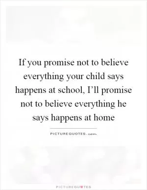 If you promise not to believe everything your child says happens at school, I’ll promise not to believe everything he says happens at home Picture Quote #1