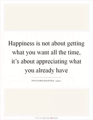 Happiness is not about getting what you want all the time, it’s about appreciating what you already have Picture Quote #1