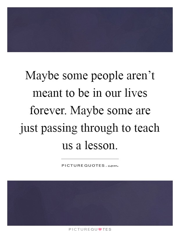 Maybe some people aren't meant to be in our lives forever. Maybe some are just passing through to teach us a lesson Picture Quote #1