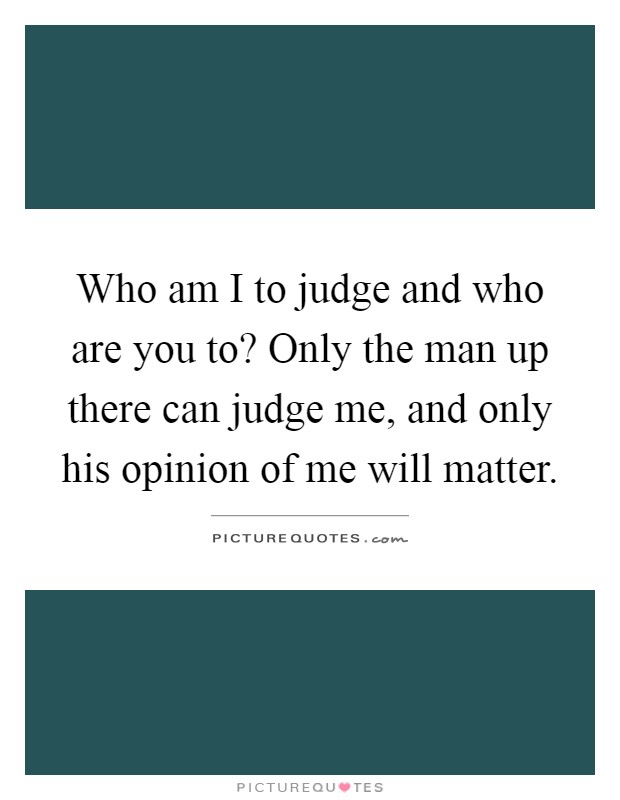 Who am I to judge and who are you to? Only the man up there can judge me, and only his opinion of me will matter Picture Quote #1