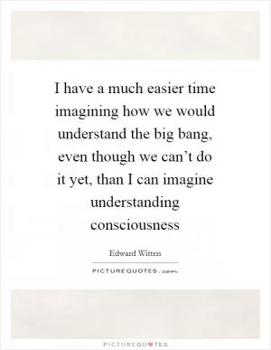 I have a much easier time imagining how we would understand the big bang, even though we can’t do it yet, than I can imagine understanding consciousness Picture Quote #1
