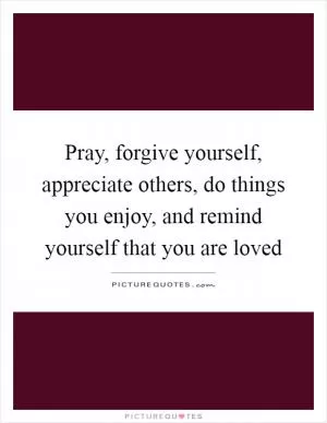 Pray, forgive yourself, appreciate others, do things you enjoy, and remind yourself that you are loved Picture Quote #1