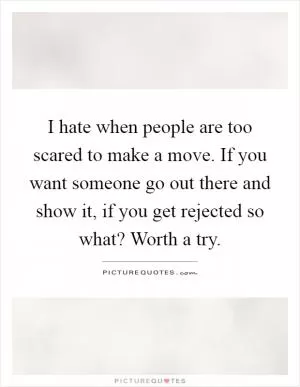 I hate when people are too scared to make a move. If you want someone go out there and show it, if you get rejected so what? Worth a try Picture Quote #1